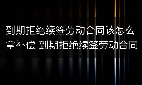 到期拒绝续签劳动合同该怎么拿补偿 到期拒绝续签劳动合同该怎么拿补偿金