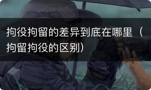 拘役拘留的差异到底在哪里（拘留拘役的区别）