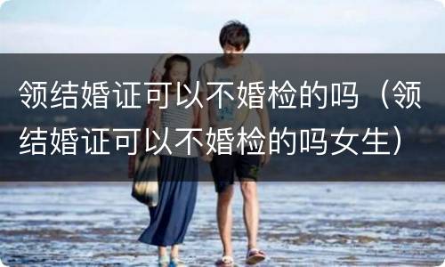 领结婚证可以不婚检的吗（领结婚证可以不婚检的吗女生）