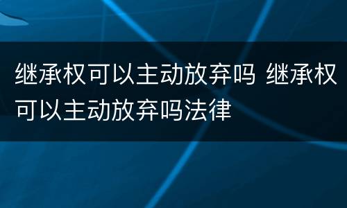 继承权可以主动放弃吗 继承权可以主动放弃吗法律