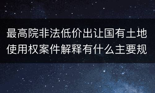 最高院非法低价出让国有土地使用权案件解释有什么主要规定