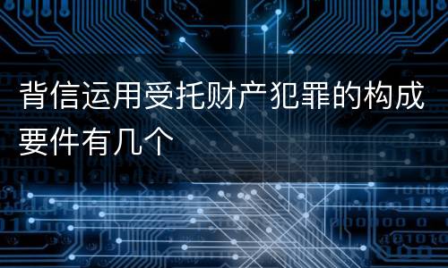 背信运用受托财产犯罪的构成要件有几个