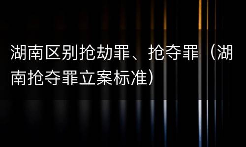 湖南区别抢劫罪、抢夺罪（湖南抢夺罪立案标准）