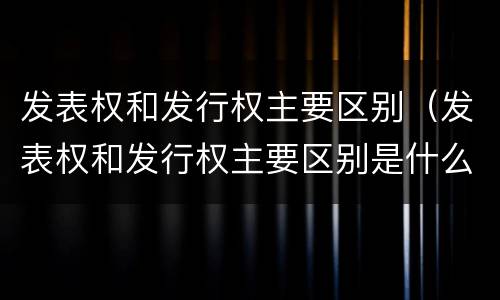 发表权和发行权主要区别（发表权和发行权主要区别是什么）