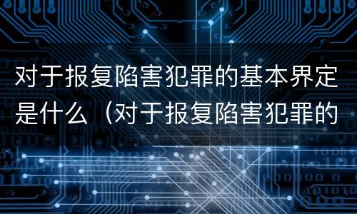对于报复陷害犯罪的基本界定是什么（对于报复陷害犯罪的基本界定是什么意思）
