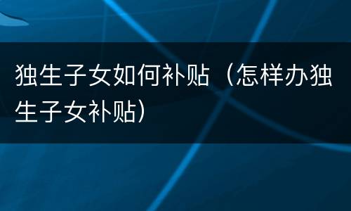 独生子女如何补贴（怎样办独生子女补贴）