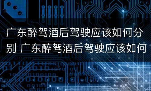 广东醉驾酒后驾驶应该如何分别 广东醉驾酒后驾驶应该如何分别处罚