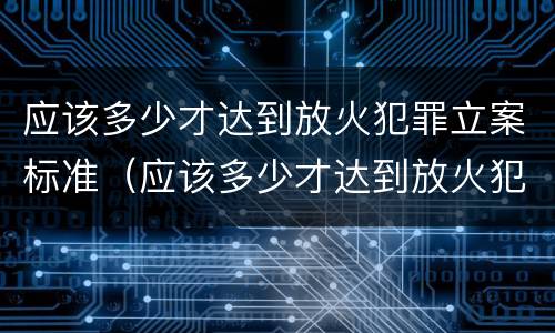 应该多少才达到放火犯罪立案标准（应该多少才达到放火犯罪立案标准呢）
