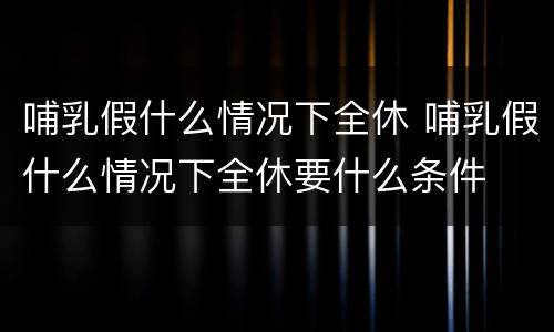 哺乳假什么情况下全休 哺乳假什么情况下全休要什么条件