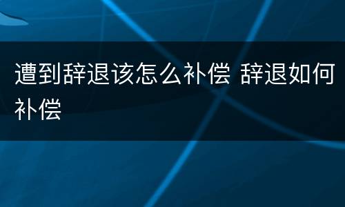 遭到辞退该怎么补偿 辞退如何补偿