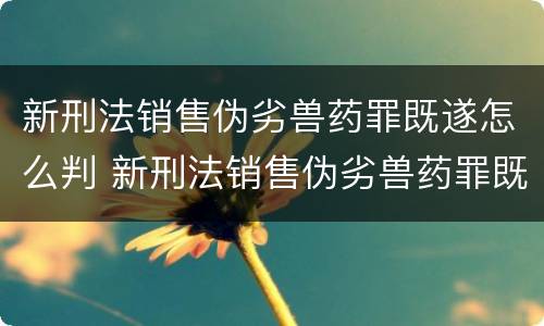 新刑法销售伪劣兽药罪既遂怎么判 新刑法销售伪劣兽药罪既遂怎么判刑