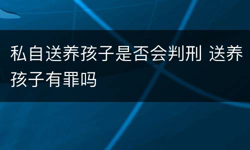 私自送养孩子是否会判刑 送养孩子有罪吗