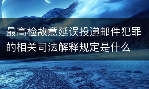 最高检故意延误投递邮件犯罪的相关司法解释规定是什么