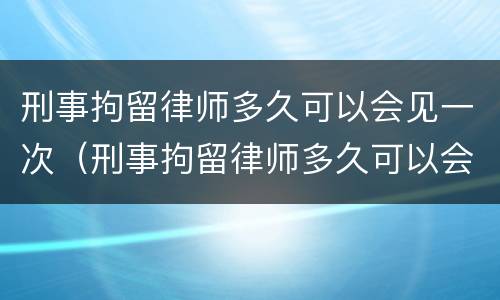 刑事拘留律师多久可以会见一次（刑事拘留律师多久可以会见一次?）