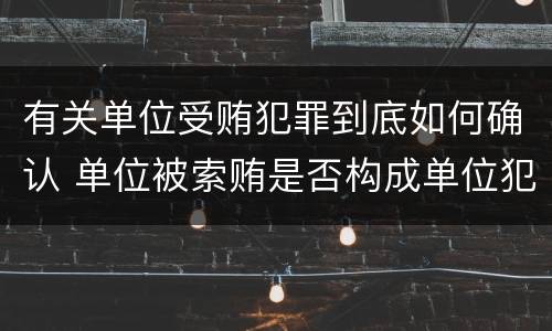 有关单位受贿犯罪到底如何确认 单位被索贿是否构成单位犯罪