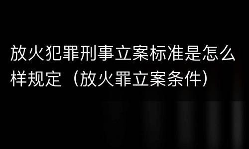 放火犯罪刑事立案标准是怎么样规定（放火罪立案条件）