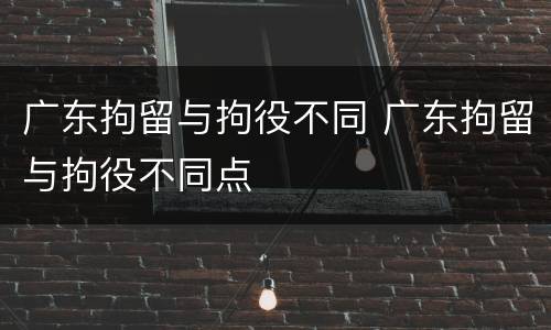 广东拘留与拘役不同 广东拘留与拘役不同点