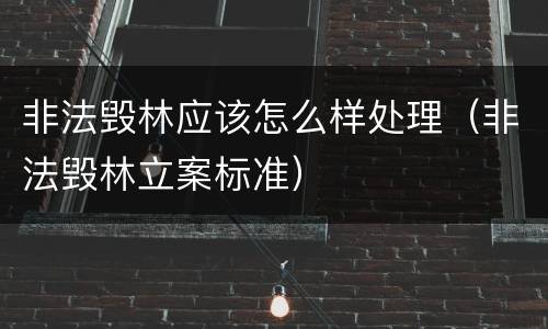 非法毁林应该怎么样处理（非法毁林立案标准）