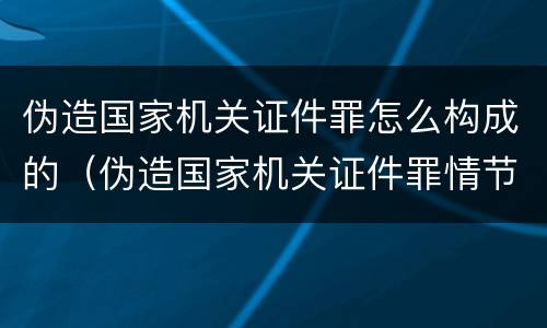 伪造国家机关证件罪怎么构成的（伪造国家机关证件罪情节严重标准）