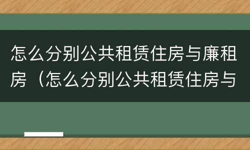 怎么分别公共租赁住房与廉租房（怎么分别公共租赁住房与廉租房呢）