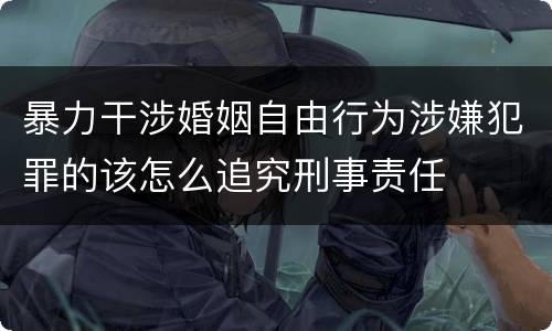 暴力干涉婚姻自由行为涉嫌犯罪的该怎么追究刑事责任