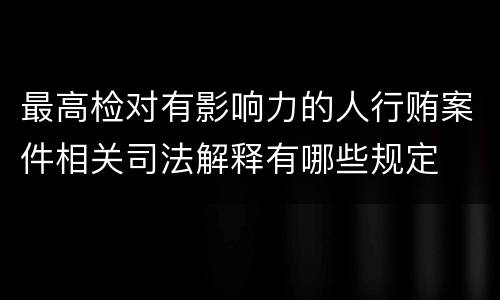 最高检对有影响力的人行贿案件相关司法解释有哪些规定