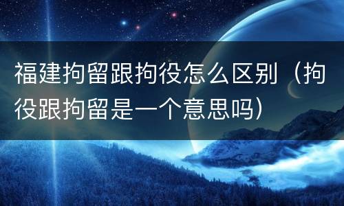 福建拘留跟拘役怎么区别（拘役跟拘留是一个意思吗）