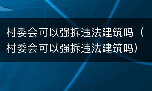 村委会可以强拆违法建筑吗（村委会可以强拆违法建筑吗）