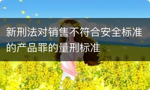 新刑法对销售不符合安全标准的产品罪的量刑标准