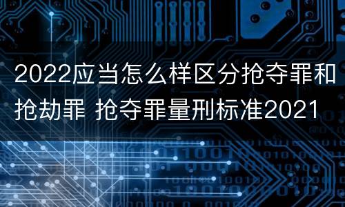 2022应当怎么样区分抢夺罪和抢劫罪 抢夺罪量刑标准2021