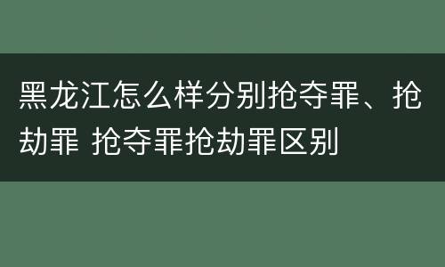 黑龙江怎么样分别抢夺罪、抢劫罪 抢夺罪抢劫罪区别