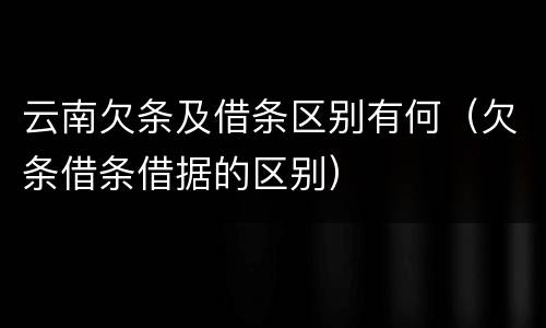 云南欠条及借条区别有何（欠条借条借据的区别）