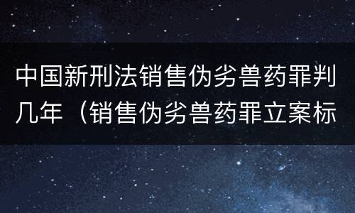 中国新刑法销售伪劣兽药罪判几年（销售伪劣兽药罪立案标准）