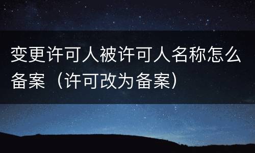 变更许可人被许可人名称怎么备案（许可改为备案）