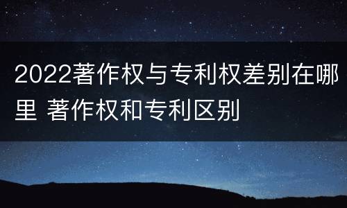 2022著作权与专利权差别在哪里 著作权和专利区别