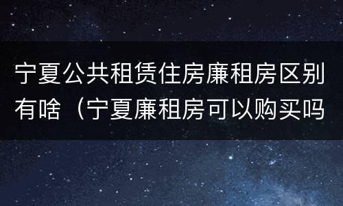 宁夏公共租赁住房廉租房区别有啥（宁夏廉租房可以购买吗）