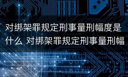 对绑架罪规定刑事量刑幅度是什么 对绑架罪规定刑事量刑幅度是什么意思