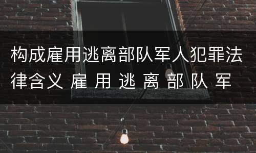 构成雇用逃离部队军人犯罪法律含义 雇 用 逃 离 部 队 军 人 罪