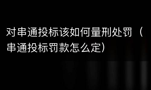 对串通投标该如何量刑处罚（串通投标罚款怎么定）