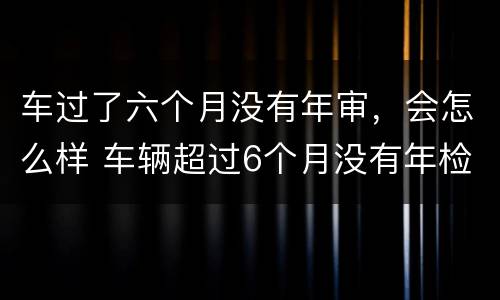 车过了六个月没有年审，会怎么样 车辆超过6个月没有年检再去检会怎么样
