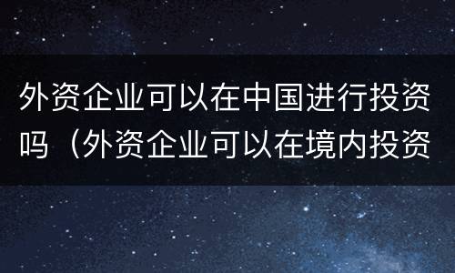 外资企业可以在中国进行投资吗（外资企业可以在境内投资么）
