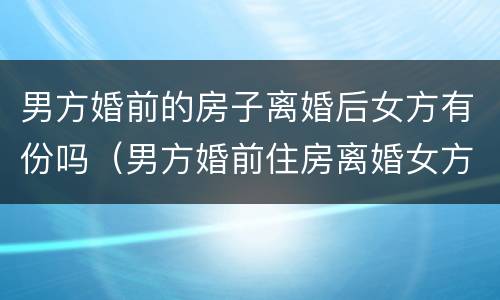 男方婚前的房子离婚后女方有份吗（男方婚前住房离婚女方可以分吗?）