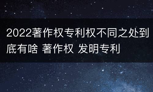 2022著作权专利权不同之处到底有啥 著作权 发明专利