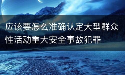 应该要怎么准确认定大型群众性活动重大安全事故犯罪