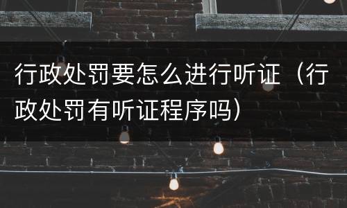 行政处罚要怎么进行听证（行政处罚有听证程序吗）
