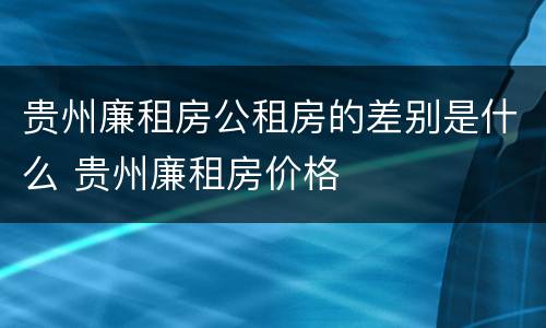 贵州廉租房公租房的差别是什么 贵州廉租房价格