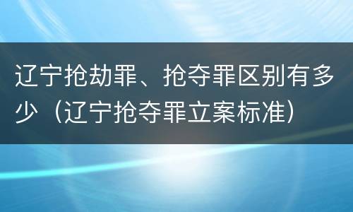 辽宁抢劫罪、抢夺罪区别有多少（辽宁抢夺罪立案标准）