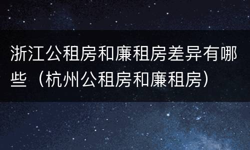 浙江公租房和廉租房差异有哪些（杭州公租房和廉租房）
