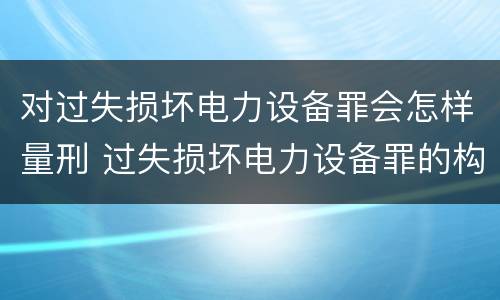 对过失损坏电力设备罪会怎样量刑 过失损坏电力设备罪的构成要件