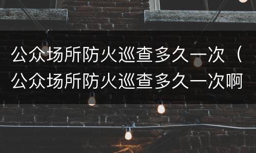 公众场所防火巡查多久一次（公众场所防火巡查多久一次啊）